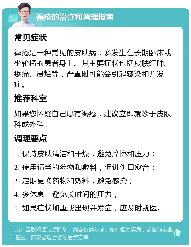 褥疮的治疗和调理指南 常见症状 褥疮是一种常见的皮肤病，多发生在长期卧床或坐轮椅的患者身上。其主要症状包括皮肤红肿、疼痛、溃烂等，严重时可能会引起感染和并发症。 推荐科室 如果您怀疑自己患有褥疮，建议立即就诊于皮肤科或外科。 调理要点 1. 保持皮肤清洁和干燥，避免摩擦和压力； 2. 使用适当的药物和敷料，促进伤口愈合； 3. 定期更换药物和敷料，避免感染； 4. 多休息，避免长时间的压力； 5. 如果症状加重或出现并发症，应及时就医。