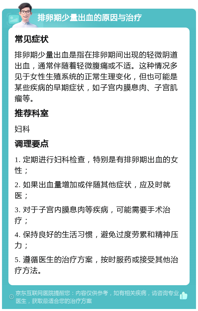 排卵期少量出血的原因与治疗 常见症状 排卵期少量出血是指在排卵期间出现的轻微阴道出血，通常伴随着轻微腹痛或不适。这种情况多见于女性生殖系统的正常生理变化，但也可能是某些疾病的早期症状，如子宫内膜息肉、子宫肌瘤等。 推荐科室 妇科 调理要点 1. 定期进行妇科检查，特别是有排卵期出血的女性； 2. 如果出血量增加或伴随其他症状，应及时就医； 3. 对于子宫内膜息肉等疾病，可能需要手术治疗； 4. 保持良好的生活习惯，避免过度劳累和精神压力； 5. 遵循医生的治疗方案，按时服药或接受其他治疗方法。