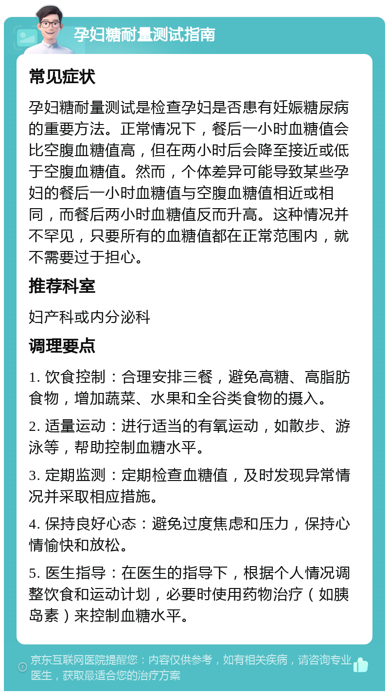 孕妇糖耐量测试指南 常见症状 孕妇糖耐量测试是检查孕妇是否患有妊娠糖尿病的重要方法。正常情况下，餐后一小时血糖值会比空腹血糖值高，但在两小时后会降至接近或低于空腹血糖值。然而，个体差异可能导致某些孕妇的餐后一小时血糖值与空腹血糖值相近或相同，而餐后两小时血糖值反而升高。这种情况并不罕见，只要所有的血糖值都在正常范围内，就不需要过于担心。 推荐科室 妇产科或内分泌科 调理要点 1. 饮食控制：合理安排三餐，避免高糖、高脂肪食物，增加蔬菜、水果和全谷类食物的摄入。 2. 适量运动：进行适当的有氧运动，如散步、游泳等，帮助控制血糖水平。 3. 定期监测：定期检查血糖值，及时发现异常情况并采取相应措施。 4. 保持良好心态：避免过度焦虑和压力，保持心情愉快和放松。 5. 医生指导：在医生的指导下，根据个人情况调整饮食和运动计划，必要时使用药物治疗（如胰岛素）来控制血糖水平。