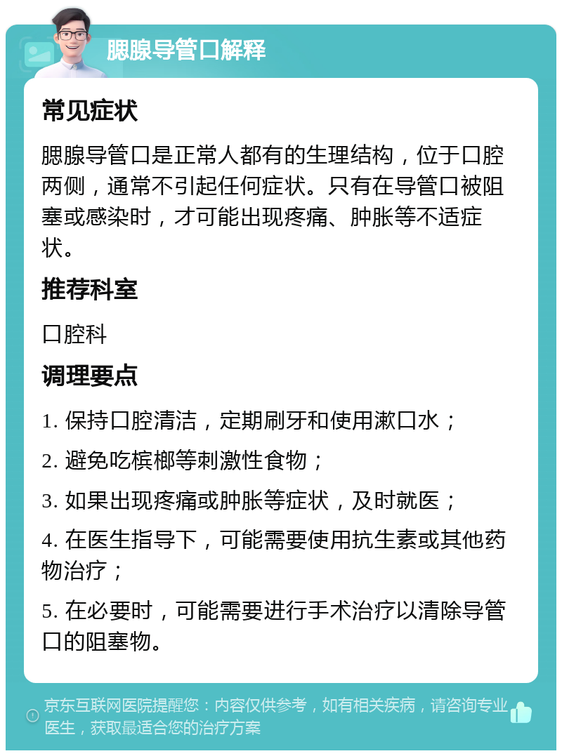 腮腺导管口解释 常见症状 腮腺导管口是正常人都有的生理结构，位于口腔两侧，通常不引起任何症状。只有在导管口被阻塞或感染时，才可能出现疼痛、肿胀等不适症状。 推荐科室 口腔科 调理要点 1. 保持口腔清洁，定期刷牙和使用漱口水； 2. 避免吃槟榔等刺激性食物； 3. 如果出现疼痛或肿胀等症状，及时就医； 4. 在医生指导下，可能需要使用抗生素或其他药物治疗； 5. 在必要时，可能需要进行手术治疗以清除导管口的阻塞物。