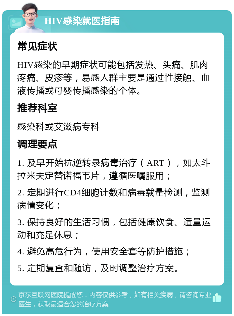 HIV感染就医指南 常见症状 HIV感染的早期症状可能包括发热、头痛、肌肉疼痛、皮疹等，易感人群主要是通过性接触、血液传播或母婴传播感染的个体。 推荐科室 感染科或艾滋病专科 调理要点 1. 及早开始抗逆转录病毒治疗（ART），如太斗拉米夫定替诺福韦片，遵循医嘱服用； 2. 定期进行CD4细胞计数和病毒载量检测，监测病情变化； 3. 保持良好的生活习惯，包括健康饮食、适量运动和充足休息； 4. 避免高危行为，使用安全套等防护措施； 5. 定期复查和随访，及时调整治疗方案。