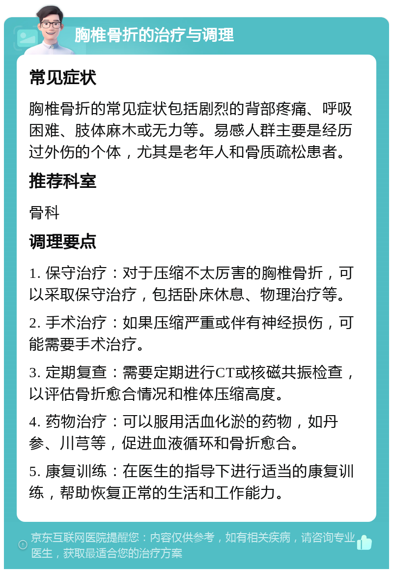 胸椎骨折的治疗与调理 常见症状 胸椎骨折的常见症状包括剧烈的背部疼痛、呼吸困难、肢体麻木或无力等。易感人群主要是经历过外伤的个体，尤其是老年人和骨质疏松患者。 推荐科室 骨科 调理要点 1. 保守治疗：对于压缩不太厉害的胸椎骨折，可以采取保守治疗，包括卧床休息、物理治疗等。 2. 手术治疗：如果压缩严重或伴有神经损伤，可能需要手术治疗。 3. 定期复查：需要定期进行CT或核磁共振检查，以评估骨折愈合情况和椎体压缩高度。 4. 药物治疗：可以服用活血化淤的药物，如丹参、川芎等，促进血液循环和骨折愈合。 5. 康复训练：在医生的指导下进行适当的康复训练，帮助恢复正常的生活和工作能力。