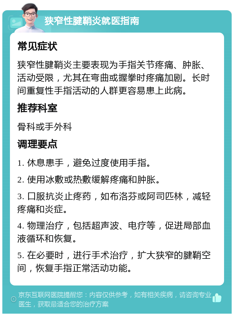 狭窄性腱鞘炎就医指南 常见症状 狭窄性腱鞘炎主要表现为手指关节疼痛、肿胀、活动受限，尤其在弯曲或握拳时疼痛加剧。长时间重复性手指活动的人群更容易患上此病。 推荐科室 骨科或手外科 调理要点 1. 休息患手，避免过度使用手指。 2. 使用冰敷或热敷缓解疼痛和肿胀。 3. 口服抗炎止疼药，如布洛芬或阿司匹林，减轻疼痛和炎症。 4. 物理治疗，包括超声波、电疗等，促进局部血液循环和恢复。 5. 在必要时，进行手术治疗，扩大狭窄的腱鞘空间，恢复手指正常活动功能。