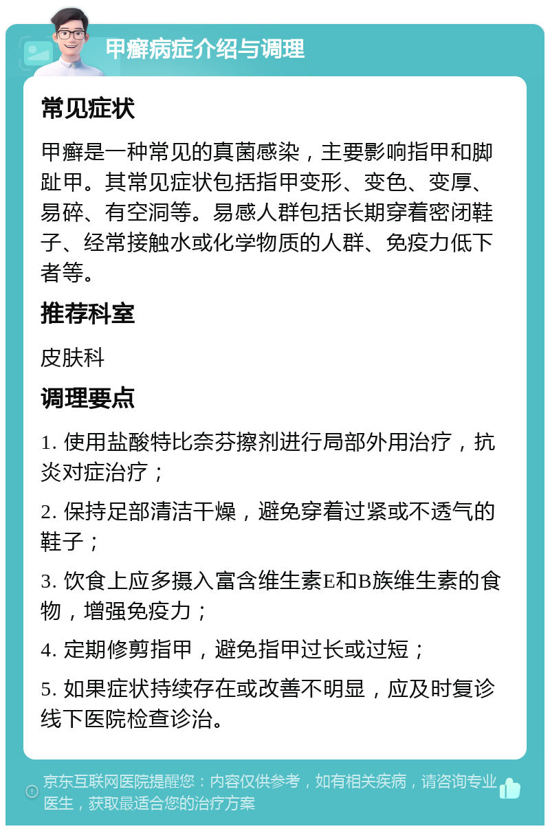 甲癣病症介绍与调理 常见症状 甲癣是一种常见的真菌感染，主要影响指甲和脚趾甲。其常见症状包括指甲变形、变色、变厚、易碎、有空洞等。易感人群包括长期穿着密闭鞋子、经常接触水或化学物质的人群、免疫力低下者等。 推荐科室 皮肤科 调理要点 1. 使用盐酸特比奈芬擦剂进行局部外用治疗，抗炎对症治疗； 2. 保持足部清洁干燥，避免穿着过紧或不透气的鞋子； 3. 饮食上应多摄入富含维生素E和B族维生素的食物，增强免疫力； 4. 定期修剪指甲，避免指甲过长或过短； 5. 如果症状持续存在或改善不明显，应及时复诊线下医院检查诊治。