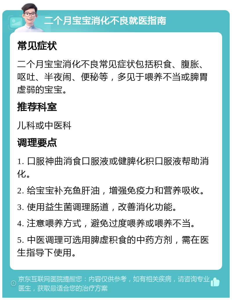 二个月宝宝消化不良就医指南 常见症状 二个月宝宝消化不良常见症状包括积食、腹胀、呕吐、半夜闹、便秘等，多见于喂养不当或脾胃虚弱的宝宝。 推荐科室 儿科或中医科 调理要点 1. 口服神曲消食口服液或健脾化积口服液帮助消化。 2. 给宝宝补充鱼肝油，增强免疫力和营养吸收。 3. 使用益生菌调理肠道，改善消化功能。 4. 注意喂养方式，避免过度喂养或喂养不当。 5. 中医调理可选用脾虚积食的中药方剂，需在医生指导下使用。