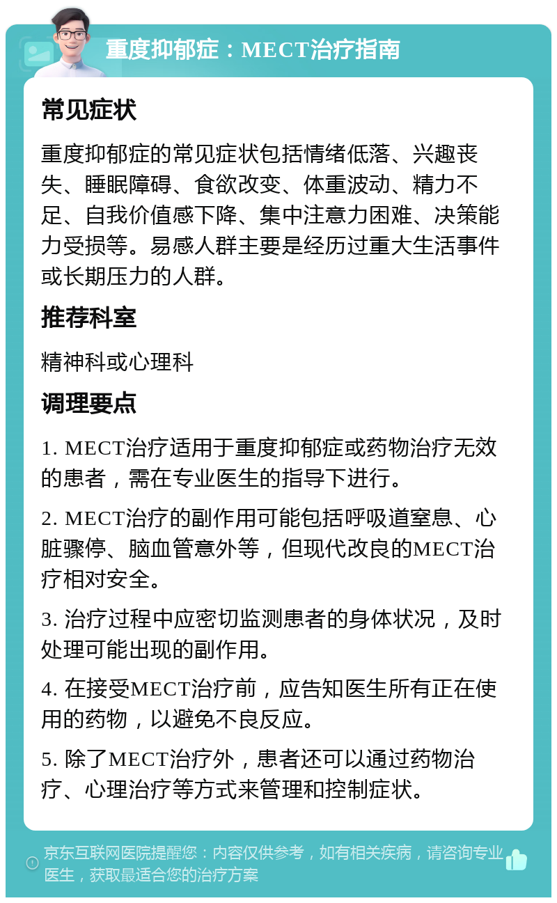 重度抑郁症：MECT治疗指南 常见症状 重度抑郁症的常见症状包括情绪低落、兴趣丧失、睡眠障碍、食欲改变、体重波动、精力不足、自我价值感下降、集中注意力困难、决策能力受损等。易感人群主要是经历过重大生活事件或长期压力的人群。 推荐科室 精神科或心理科 调理要点 1. MECT治疗适用于重度抑郁症或药物治疗无效的患者，需在专业医生的指导下进行。 2. MECT治疗的副作用可能包括呼吸道窒息、心脏骤停、脑血管意外等，但现代改良的MECT治疗相对安全。 3. 治疗过程中应密切监测患者的身体状况，及时处理可能出现的副作用。 4. 在接受MECT治疗前，应告知医生所有正在使用的药物，以避免不良反应。 5. 除了MECT治疗外，患者还可以通过药物治疗、心理治疗等方式来管理和控制症状。