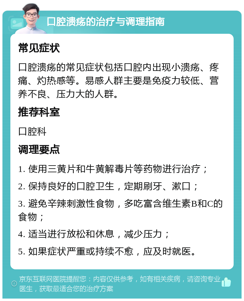 口腔溃疡的治疗与调理指南 常见症状 口腔溃疡的常见症状包括口腔内出现小溃疡、疼痛、灼热感等。易感人群主要是免疫力较低、营养不良、压力大的人群。 推荐科室 口腔科 调理要点 1. 使用三黄片和牛黄解毒片等药物进行治疗； 2. 保持良好的口腔卫生，定期刷牙、漱口； 3. 避免辛辣刺激性食物，多吃富含维生素B和C的食物； 4. 适当进行放松和休息，减少压力； 5. 如果症状严重或持续不愈，应及时就医。