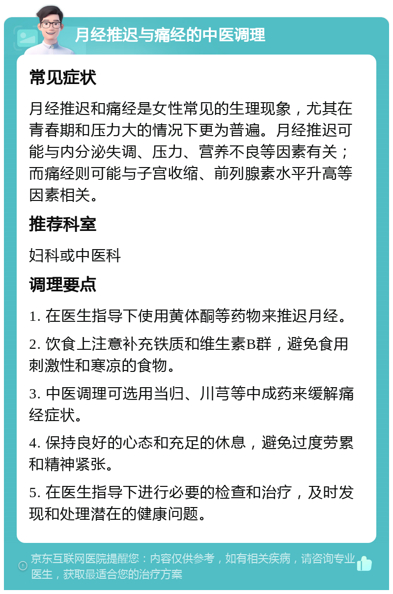 月经推迟与痛经的中医调理 常见症状 月经推迟和痛经是女性常见的生理现象，尤其在青春期和压力大的情况下更为普遍。月经推迟可能与内分泌失调、压力、营养不良等因素有关；而痛经则可能与子宫收缩、前列腺素水平升高等因素相关。 推荐科室 妇科或中医科 调理要点 1. 在医生指导下使用黄体酮等药物来推迟月经。 2. 饮食上注意补充铁质和维生素B群，避免食用刺激性和寒凉的食物。 3. 中医调理可选用当归、川芎等中成药来缓解痛经症状。 4. 保持良好的心态和充足的休息，避免过度劳累和精神紧张。 5. 在医生指导下进行必要的检查和治疗，及时发现和处理潜在的健康问题。