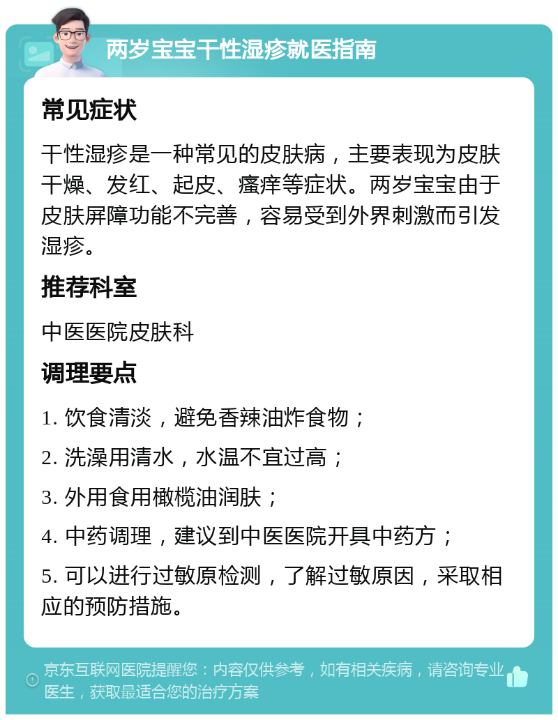 两岁宝宝干性湿疹就医指南 常见症状 干性湿疹是一种常见的皮肤病，主要表现为皮肤干燥、发红、起皮、瘙痒等症状。两岁宝宝由于皮肤屏障功能不完善，容易受到外界刺激而引发湿疹。 推荐科室 中医医院皮肤科 调理要点 1. 饮食清淡，避免香辣油炸食物； 2. 洗澡用清水，水温不宜过高； 3. 外用食用橄榄油润肤； 4. 中药调理，建议到中医医院开具中药方； 5. 可以进行过敏原检测，了解过敏原因，采取相应的预防措施。