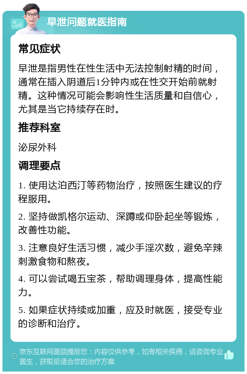 早泄问题就医指南 常见症状 早泄是指男性在性生活中无法控制射精的时间，通常在插入阴道后1分钟内或在性交开始前就射精。这种情况可能会影响性生活质量和自信心，尤其是当它持续存在时。 推荐科室 泌尿外科 调理要点 1. 使用达泊西汀等药物治疗，按照医生建议的疗程服用。 2. 坚持做凯格尔运动、深蹲或仰卧起坐等锻炼，改善性功能。 3. 注意良好生活习惯，减少手淫次数，避免辛辣刺激食物和熬夜。 4. 可以尝试喝五宝茶，帮助调理身体，提高性能力。 5. 如果症状持续或加重，应及时就医，接受专业的诊断和治疗。