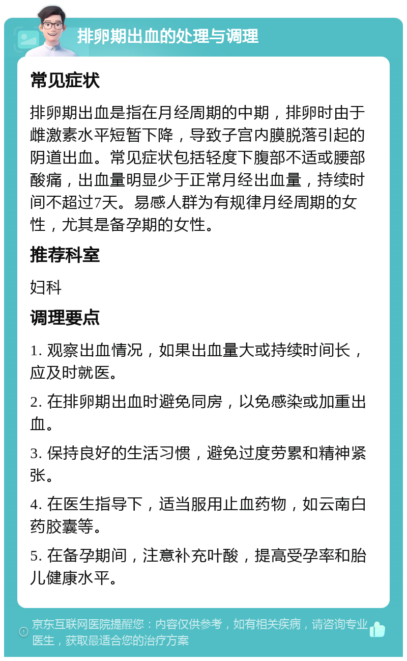 排卵期出血的处理与调理 常见症状 排卵期出血是指在月经周期的中期，排卵时由于雌激素水平短暂下降，导致子宫内膜脱落引起的阴道出血。常见症状包括轻度下腹部不适或腰部酸痛，出血量明显少于正常月经出血量，持续时间不超过7天。易感人群为有规律月经周期的女性，尤其是备孕期的女性。 推荐科室 妇科 调理要点 1. 观察出血情况，如果出血量大或持续时间长，应及时就医。 2. 在排卵期出血时避免同房，以免感染或加重出血。 3. 保持良好的生活习惯，避免过度劳累和精神紧张。 4. 在医生指导下，适当服用止血药物，如云南白药胶囊等。 5. 在备孕期间，注意补充叶酸，提高受孕率和胎儿健康水平。