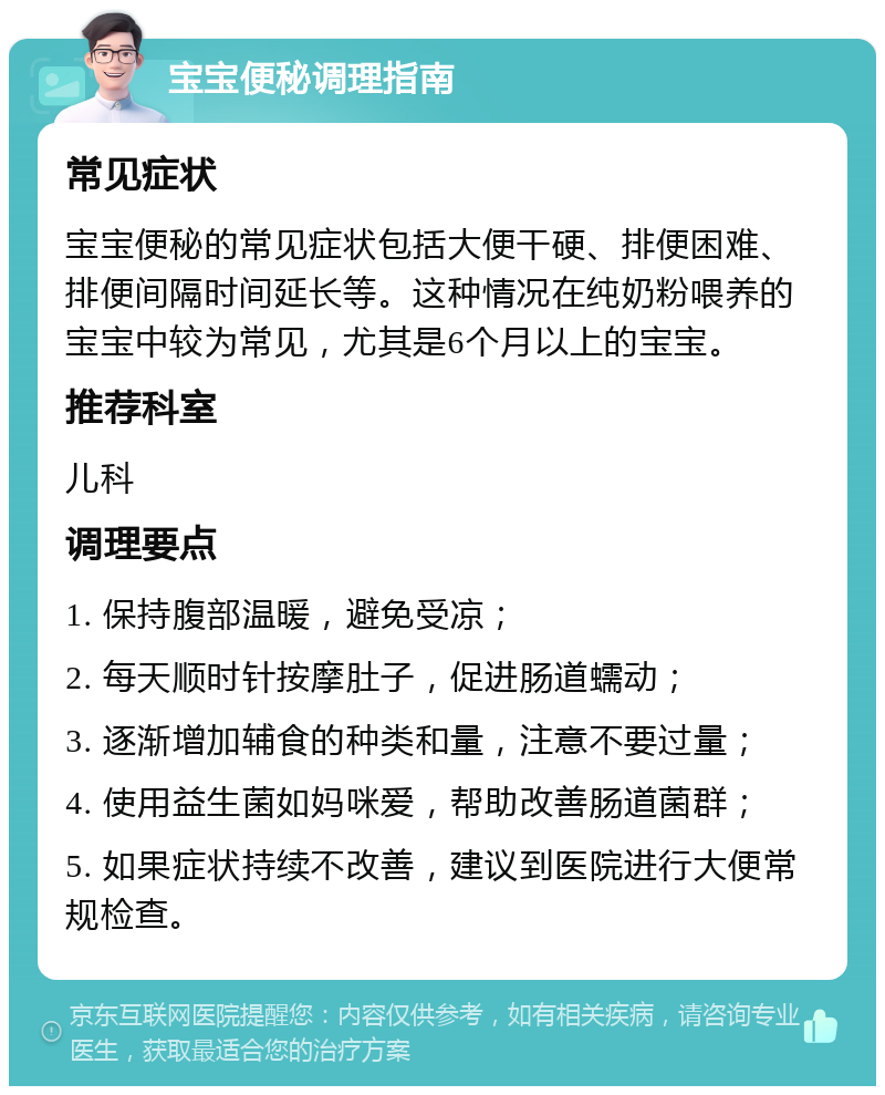 宝宝便秘调理指南 常见症状 宝宝便秘的常见症状包括大便干硬、排便困难、排便间隔时间延长等。这种情况在纯奶粉喂养的宝宝中较为常见，尤其是6个月以上的宝宝。 推荐科室 儿科 调理要点 1. 保持腹部温暖，避免受凉； 2. 每天顺时针按摩肚子，促进肠道蠕动； 3. 逐渐增加辅食的种类和量，注意不要过量； 4. 使用益生菌如妈咪爱，帮助改善肠道菌群； 5. 如果症状持续不改善，建议到医院进行大便常规检查。