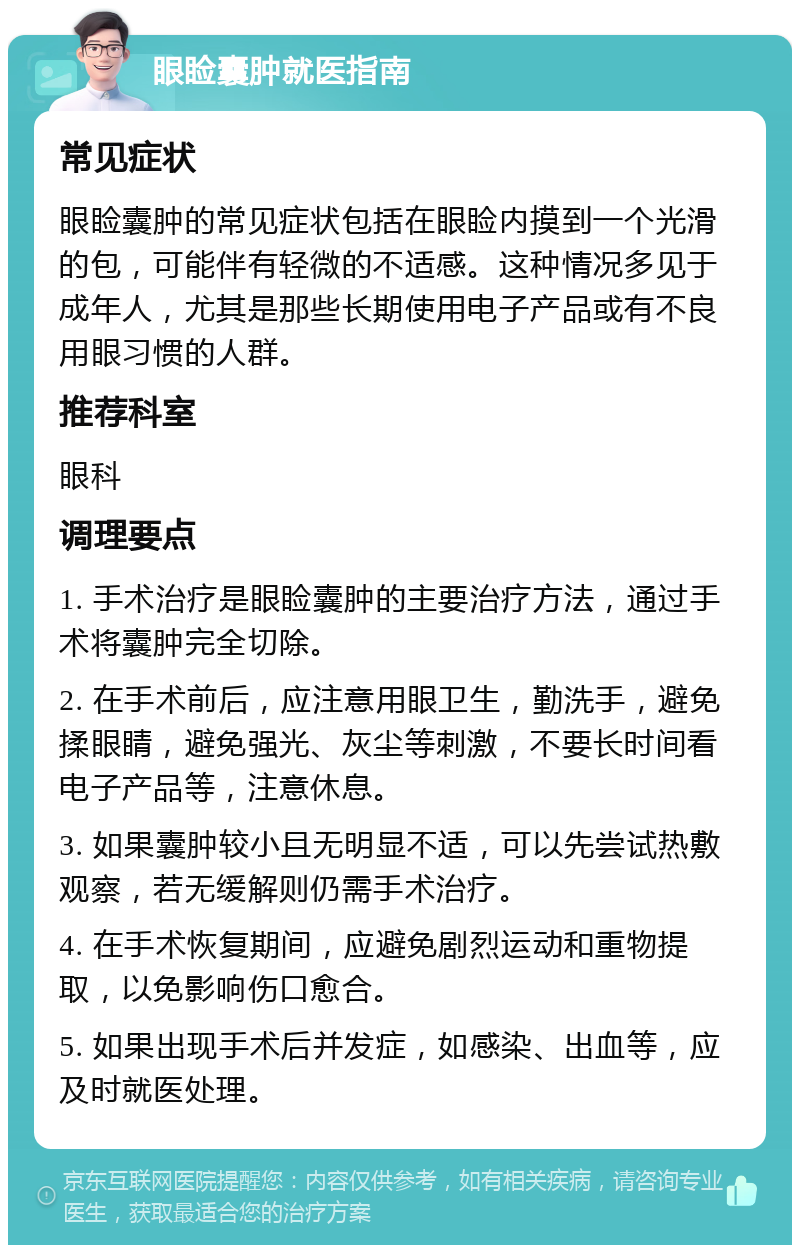 眼睑囊肿就医指南 常见症状 眼睑囊肿的常见症状包括在眼睑内摸到一个光滑的包，可能伴有轻微的不适感。这种情况多见于成年人，尤其是那些长期使用电子产品或有不良用眼习惯的人群。 推荐科室 眼科 调理要点 1. 手术治疗是眼睑囊肿的主要治疗方法，通过手术将囊肿完全切除。 2. 在手术前后，应注意用眼卫生，勤洗手，避免揉眼睛，避免强光、灰尘等刺激，不要长时间看电子产品等，注意休息。 3. 如果囊肿较小且无明显不适，可以先尝试热敷观察，若无缓解则仍需手术治疗。 4. 在手术恢复期间，应避免剧烈运动和重物提取，以免影响伤口愈合。 5. 如果出现手术后并发症，如感染、出血等，应及时就医处理。