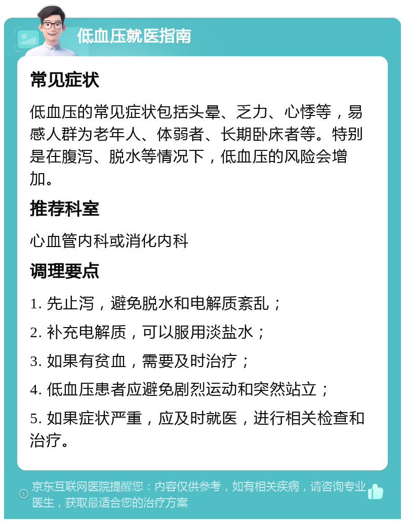 低血压就医指南 常见症状 低血压的常见症状包括头晕、乏力、心悸等，易感人群为老年人、体弱者、长期卧床者等。特别是在腹泻、脱水等情况下，低血压的风险会增加。 推荐科室 心血管内科或消化内科 调理要点 1. 先止泻，避免脱水和电解质紊乱； 2. 补充电解质，可以服用淡盐水； 3. 如果有贫血，需要及时治疗； 4. 低血压患者应避免剧烈运动和突然站立； 5. 如果症状严重，应及时就医，进行相关检查和治疗。