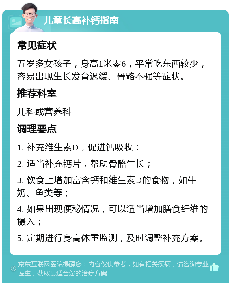 儿童长高补钙指南 常见症状 五岁多女孩子，身高1米零6，平常吃东西较少，容易出现生长发育迟缓、骨骼不强等症状。 推荐科室 儿科或营养科 调理要点 1. 补充维生素D，促进钙吸收； 2. 适当补充钙片，帮助骨骼生长； 3. 饮食上增加富含钙和维生素D的食物，如牛奶、鱼类等； 4. 如果出现便秘情况，可以适当增加膳食纤维的摄入； 5. 定期进行身高体重监测，及时调整补充方案。