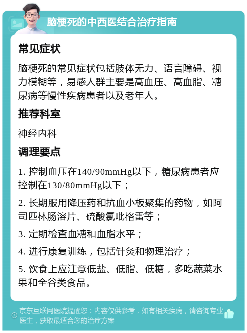 脑梗死的中西医结合治疗指南 常见症状 脑梗死的常见症状包括肢体无力、语言障碍、视力模糊等，易感人群主要是高血压、高血脂、糖尿病等慢性疾病患者以及老年人。 推荐科室 神经内科 调理要点 1. 控制血压在140/90mmHg以下，糖尿病患者应控制在130/80mmHg以下； 2. 长期服用降压药和抗血小板聚集的药物，如阿司匹林肠溶片、硫酸氯吡格雷等； 3. 定期检查血糖和血脂水平； 4. 进行康复训练，包括针灸和物理治疗； 5. 饮食上应注意低盐、低脂、低糖，多吃蔬菜水果和全谷类食品。