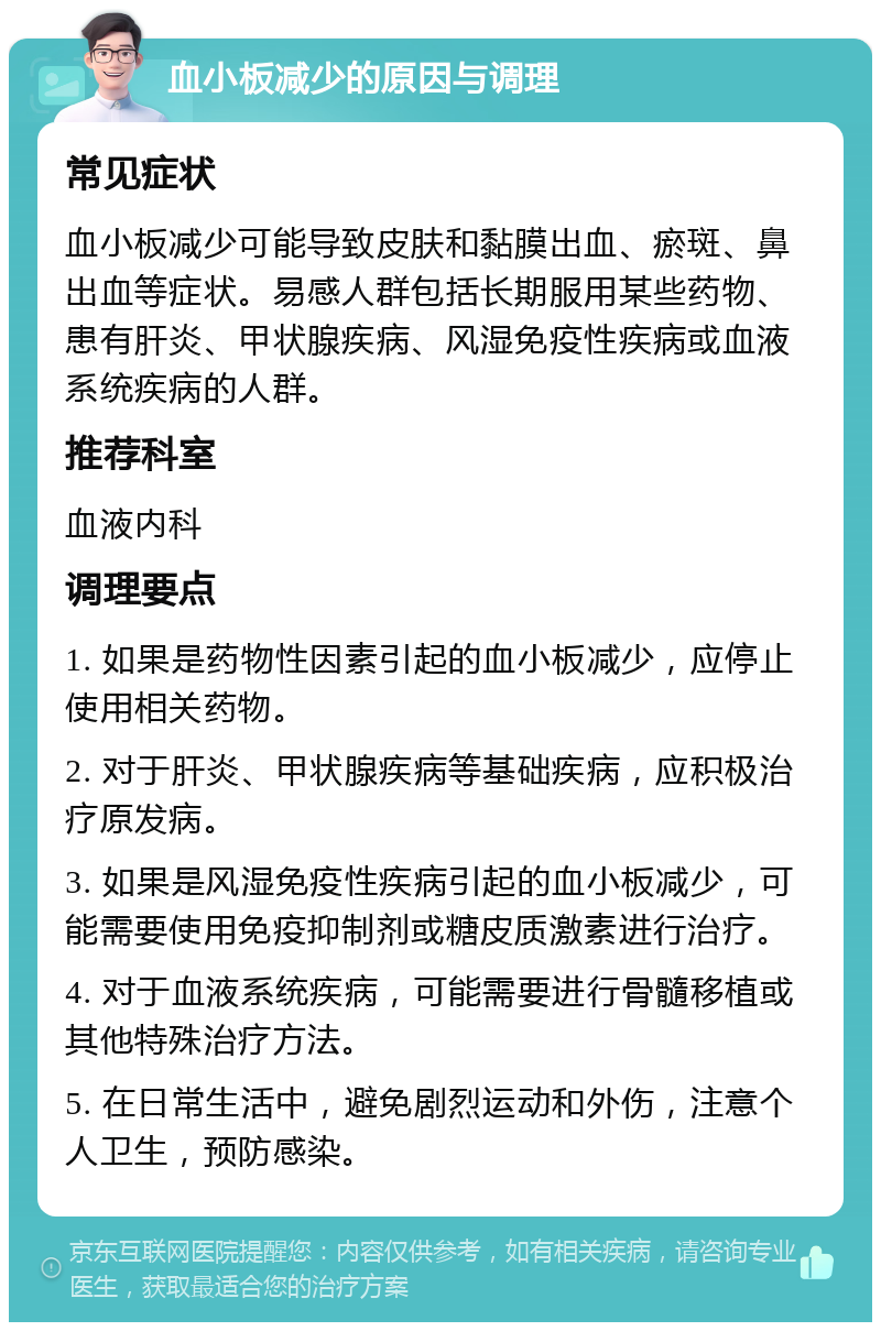 血小板减少的原因与调理 常见症状 血小板减少可能导致皮肤和黏膜出血、瘀斑、鼻出血等症状。易感人群包括长期服用某些药物、患有肝炎、甲状腺疾病、风湿免疫性疾病或血液系统疾病的人群。 推荐科室 血液内科 调理要点 1. 如果是药物性因素引起的血小板减少，应停止使用相关药物。 2. 对于肝炎、甲状腺疾病等基础疾病，应积极治疗原发病。 3. 如果是风湿免疫性疾病引起的血小板减少，可能需要使用免疫抑制剂或糖皮质激素进行治疗。 4. 对于血液系统疾病，可能需要进行骨髓移植或其他特殊治疗方法。 5. 在日常生活中，避免剧烈运动和外伤，注意个人卫生，预防感染。