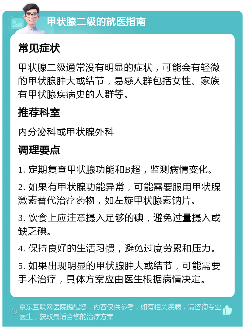 甲状腺二级的就医指南 常见症状 甲状腺二级通常没有明显的症状，可能会有轻微的甲状腺肿大或结节，易感人群包括女性、家族有甲状腺疾病史的人群等。 推荐科室 内分泌科或甲状腺外科 调理要点 1. 定期复查甲状腺功能和B超，监测病情变化。 2. 如果有甲状腺功能异常，可能需要服用甲状腺激素替代治疗药物，如左旋甲状腺素钠片。 3. 饮食上应注意摄入足够的碘，避免过量摄入或缺乏碘。 4. 保持良好的生活习惯，避免过度劳累和压力。 5. 如果出现明显的甲状腺肿大或结节，可能需要手术治疗，具体方案应由医生根据病情决定。