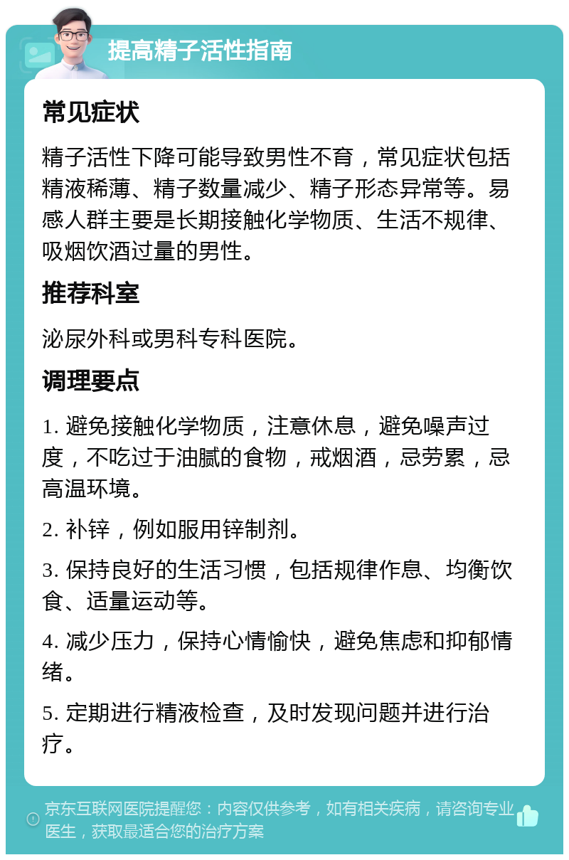 提高精子活性指南 常见症状 精子活性下降可能导致男性不育，常见症状包括精液稀薄、精子数量减少、精子形态异常等。易感人群主要是长期接触化学物质、生活不规律、吸烟饮酒过量的男性。 推荐科室 泌尿外科或男科专科医院。 调理要点 1. 避免接触化学物质，注意休息，避免噪声过度，不吃过于油腻的食物，戒烟酒，忌劳累，忌高温环境。 2. 补锌，例如服用锌制剂。 3. 保持良好的生活习惯，包括规律作息、均衡饮食、适量运动等。 4. 减少压力，保持心情愉快，避免焦虑和抑郁情绪。 5. 定期进行精液检查，及时发现问题并进行治疗。