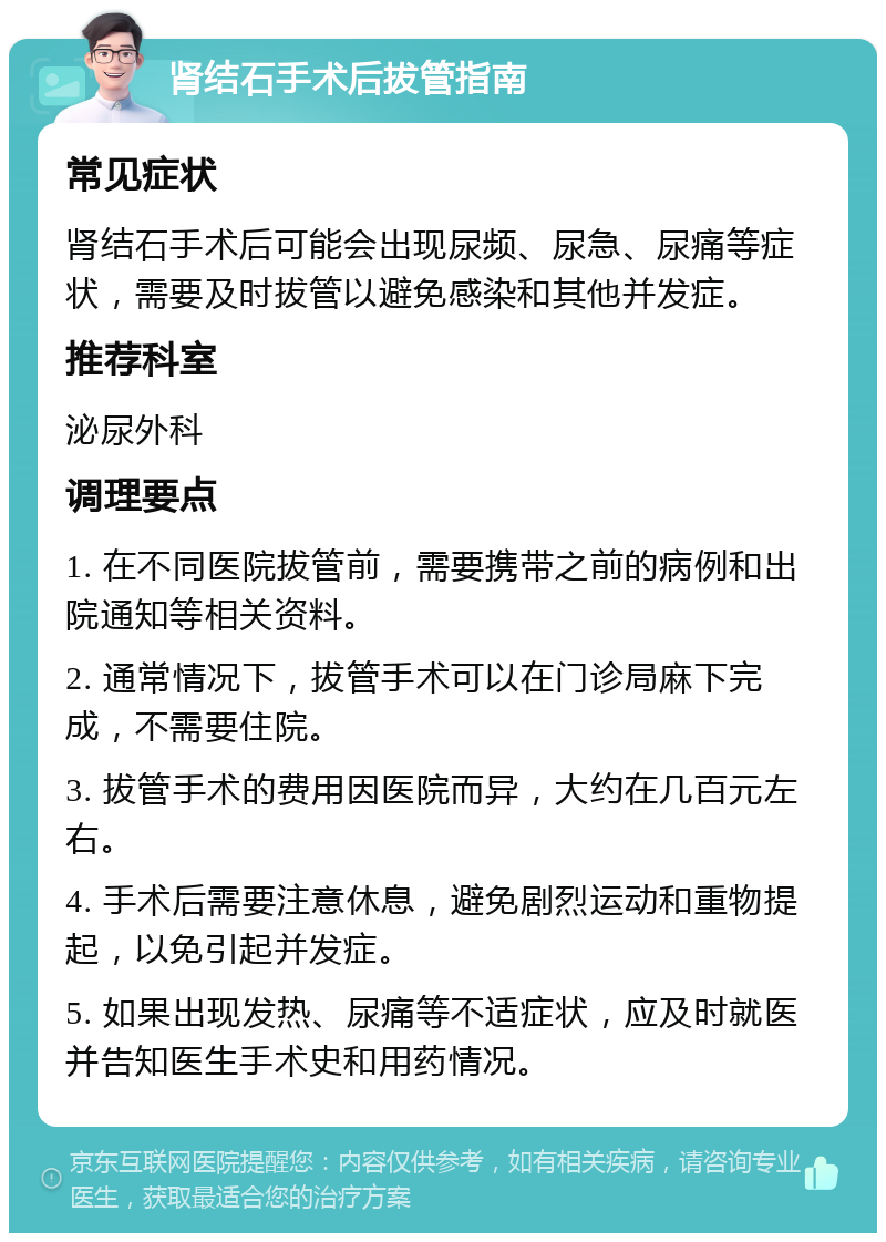 肾结石手术后拔管指南 常见症状 肾结石手术后可能会出现尿频、尿急、尿痛等症状，需要及时拔管以避免感染和其他并发症。 推荐科室 泌尿外科 调理要点 1. 在不同医院拔管前，需要携带之前的病例和出院通知等相关资料。 2. 通常情况下，拔管手术可以在门诊局麻下完成，不需要住院。 3. 拔管手术的费用因医院而异，大约在几百元左右。 4. 手术后需要注意休息，避免剧烈运动和重物提起，以免引起并发症。 5. 如果出现发热、尿痛等不适症状，应及时就医并告知医生手术史和用药情况。