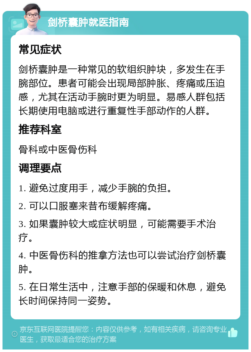 剑桥囊肿就医指南 常见症状 剑桥囊肿是一种常见的软组织肿块，多发生在手腕部位。患者可能会出现局部肿胀、疼痛或压迫感，尤其在活动手腕时更为明显。易感人群包括长期使用电脑或进行重复性手部动作的人群。 推荐科室 骨科或中医骨伤科 调理要点 1. 避免过度用手，减少手腕的负担。 2. 可以口服塞来昔布缓解疼痛。 3. 如果囊肿较大或症状明显，可能需要手术治疗。 4. 中医骨伤科的推拿方法也可以尝试治疗剑桥囊肿。 5. 在日常生活中，注意手部的保暖和休息，避免长时间保持同一姿势。