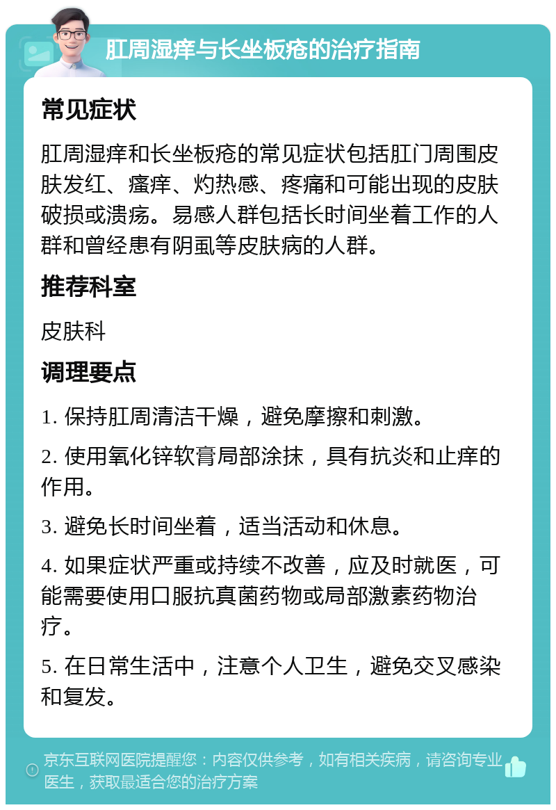 肛周湿痒与长坐板疮的治疗指南 常见症状 肛周湿痒和长坐板疮的常见症状包括肛门周围皮肤发红、瘙痒、灼热感、疼痛和可能出现的皮肤破损或溃疡。易感人群包括长时间坐着工作的人群和曾经患有阴虱等皮肤病的人群。 推荐科室 皮肤科 调理要点 1. 保持肛周清洁干燥，避免摩擦和刺激。 2. 使用氧化锌软膏局部涂抹，具有抗炎和止痒的作用。 3. 避免长时间坐着，适当活动和休息。 4. 如果症状严重或持续不改善，应及时就医，可能需要使用口服抗真菌药物或局部激素药物治疗。 5. 在日常生活中，注意个人卫生，避免交叉感染和复发。