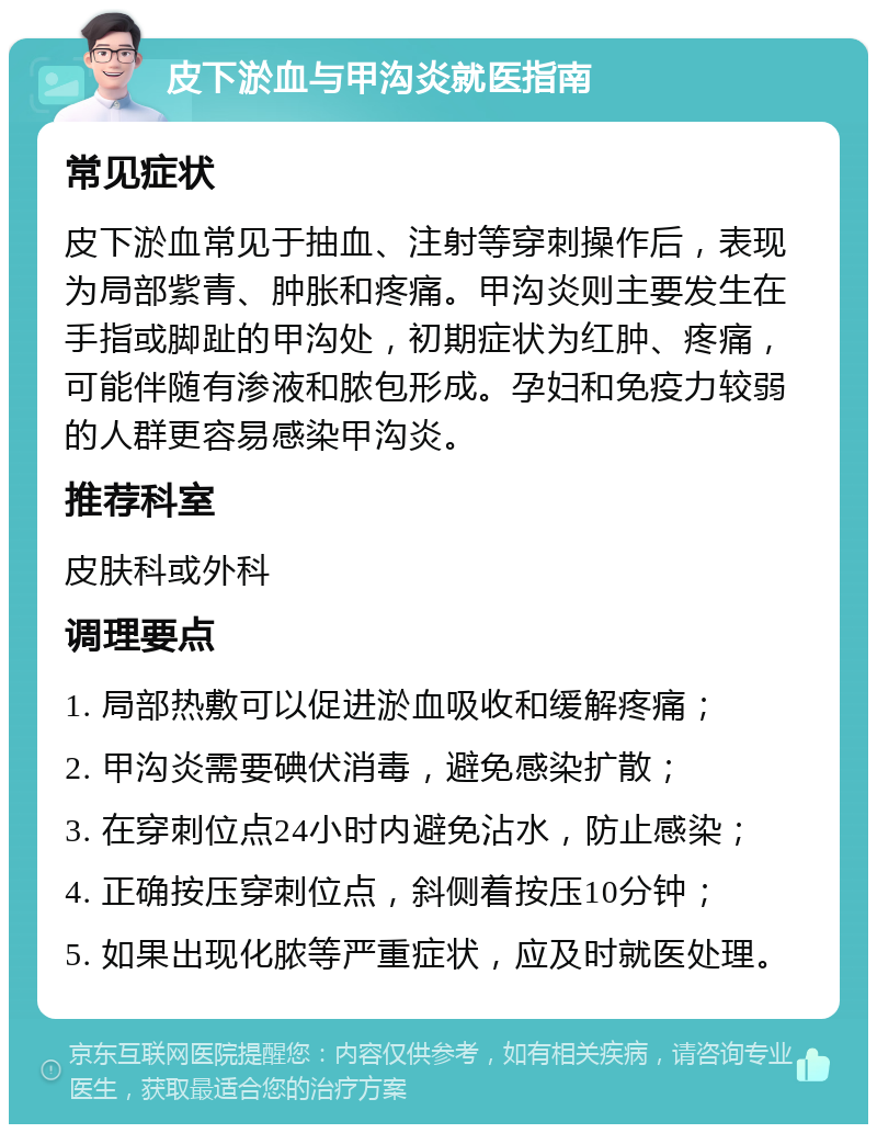 皮下淤血与甲沟炎就医指南 常见症状 皮下淤血常见于抽血、注射等穿刺操作后，表现为局部紫青、肿胀和疼痛。甲沟炎则主要发生在手指或脚趾的甲沟处，初期症状为红肿、疼痛，可能伴随有渗液和脓包形成。孕妇和免疫力较弱的人群更容易感染甲沟炎。 推荐科室 皮肤科或外科 调理要点 1. 局部热敷可以促进淤血吸收和缓解疼痛； 2. 甲沟炎需要碘伏消毒，避免感染扩散； 3. 在穿刺位点24小时内避免沾水，防止感染； 4. 正确按压穿刺位点，斜侧着按压10分钟； 5. 如果出现化脓等严重症状，应及时就医处理。