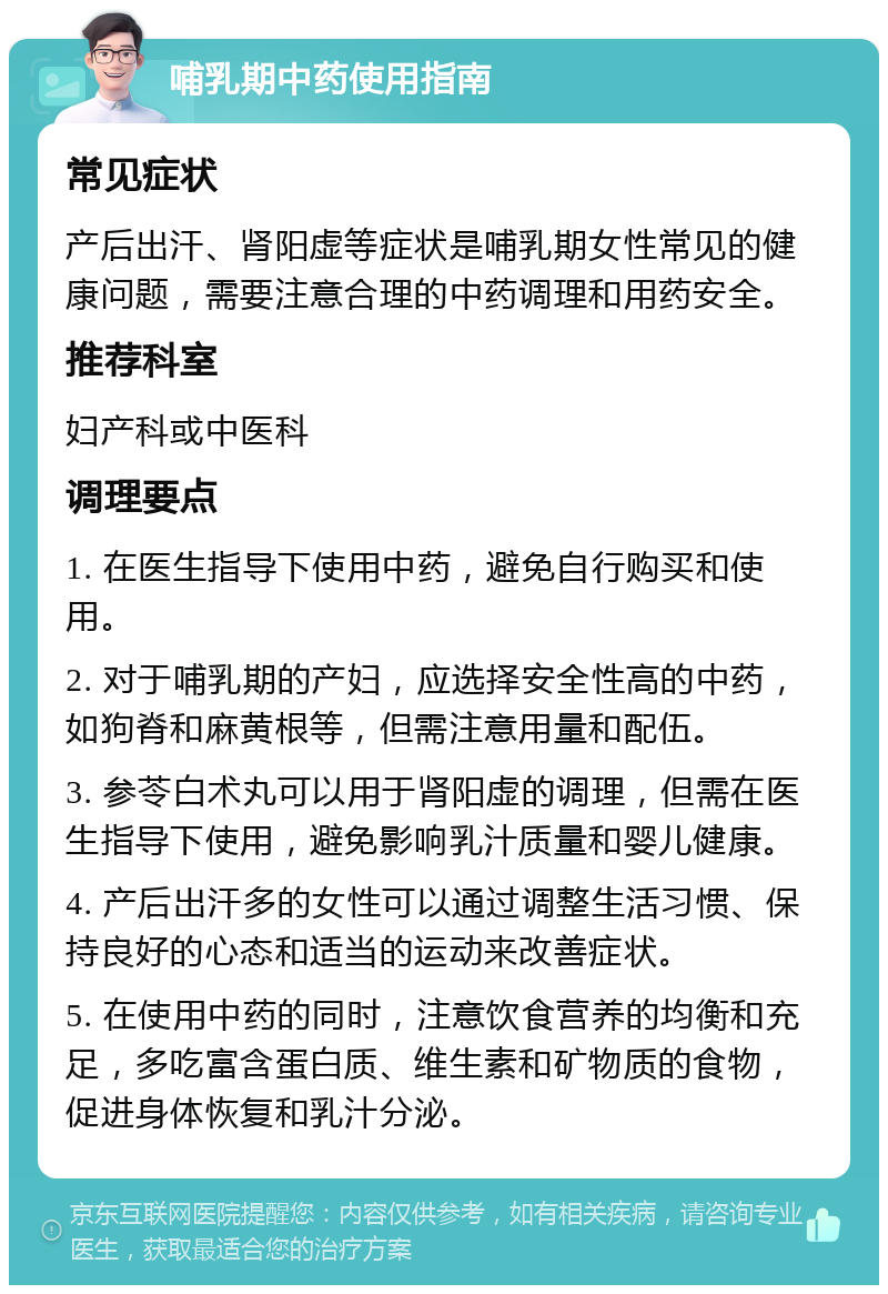 哺乳期中药使用指南 常见症状 产后出汗、肾阳虚等症状是哺乳期女性常见的健康问题，需要注意合理的中药调理和用药安全。 推荐科室 妇产科或中医科 调理要点 1. 在医生指导下使用中药，避免自行购买和使用。 2. 对于哺乳期的产妇，应选择安全性高的中药，如狗脊和麻黄根等，但需注意用量和配伍。 3. 参苓白术丸可以用于肾阳虚的调理，但需在医生指导下使用，避免影响乳汁质量和婴儿健康。 4. 产后出汗多的女性可以通过调整生活习惯、保持良好的心态和适当的运动来改善症状。 5. 在使用中药的同时，注意饮食营养的均衡和充足，多吃富含蛋白质、维生素和矿物质的食物，促进身体恢复和乳汁分泌。