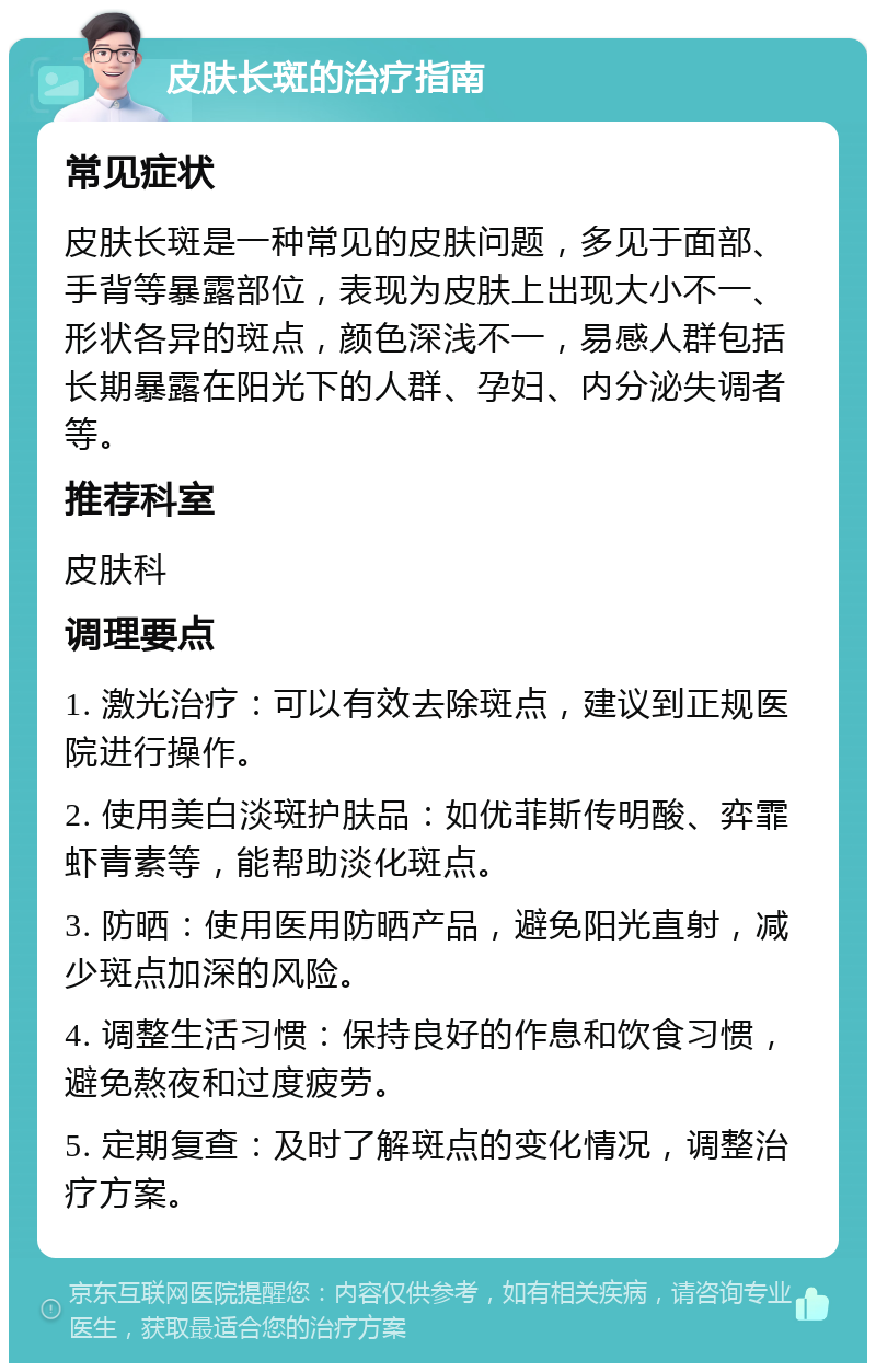 皮肤长斑的治疗指南 常见症状 皮肤长斑是一种常见的皮肤问题，多见于面部、手背等暴露部位，表现为皮肤上出现大小不一、形状各异的斑点，颜色深浅不一，易感人群包括长期暴露在阳光下的人群、孕妇、内分泌失调者等。 推荐科室 皮肤科 调理要点 1. 激光治疗：可以有效去除斑点，建议到正规医院进行操作。 2. 使用美白淡斑护肤品：如优菲斯传明酸、弈霏虾青素等，能帮助淡化斑点。 3. 防晒：使用医用防晒产品，避免阳光直射，减少斑点加深的风险。 4. 调整生活习惯：保持良好的作息和饮食习惯，避免熬夜和过度疲劳。 5. 定期复查：及时了解斑点的变化情况，调整治疗方案。