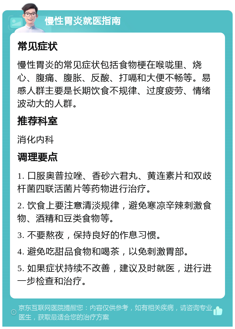 慢性胃炎就医指南 常见症状 慢性胃炎的常见症状包括食物梗在喉咙里、烧心、腹痛、腹胀、反酸、打嗝和大便不畅等。易感人群主要是长期饮食不规律、过度疲劳、情绪波动大的人群。 推荐科室 消化内科 调理要点 1. 口服奥普拉唑、香砂六君丸、黄连素片和双歧杆菌四联活菌片等药物进行治疗。 2. 饮食上要注意清淡规律，避免寒凉辛辣刺激食物、酒精和豆类食物等。 3. 不要熬夜，保持良好的作息习惯。 4. 避免吃甜品食物和喝茶，以免刺激胃部。 5. 如果症状持续不改善，建议及时就医，进行进一步检查和治疗。