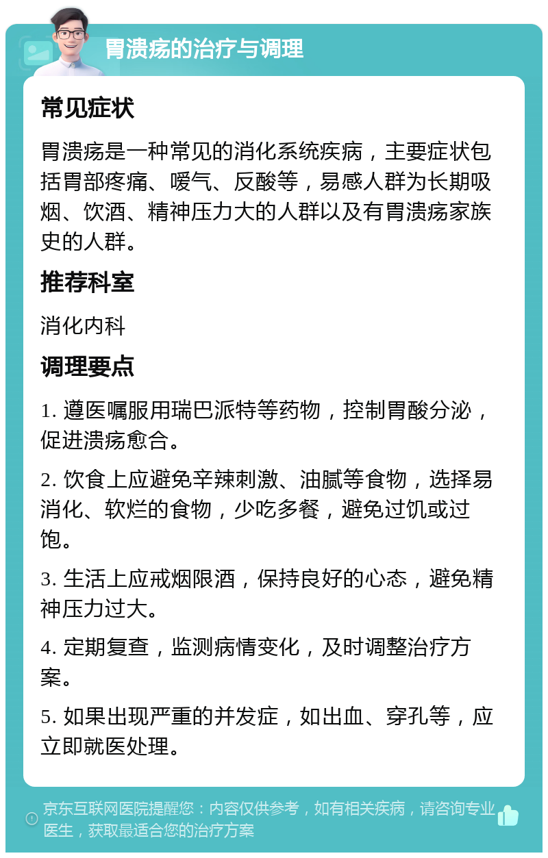 胃溃疡的治疗与调理 常见症状 胃溃疡是一种常见的消化系统疾病，主要症状包括胃部疼痛、嗳气、反酸等，易感人群为长期吸烟、饮酒、精神压力大的人群以及有胃溃疡家族史的人群。 推荐科室 消化内科 调理要点 1. 遵医嘱服用瑞巴派特等药物，控制胃酸分泌，促进溃疡愈合。 2. 饮食上应避免辛辣刺激、油腻等食物，选择易消化、软烂的食物，少吃多餐，避免过饥或过饱。 3. 生活上应戒烟限酒，保持良好的心态，避免精神压力过大。 4. 定期复查，监测病情变化，及时调整治疗方案。 5. 如果出现严重的并发症，如出血、穿孔等，应立即就医处理。