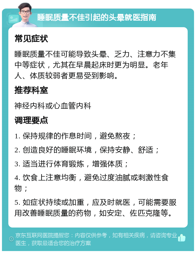 睡眠质量不佳引起的头晕就医指南 常见症状 睡眠质量不佳可能导致头晕、乏力、注意力不集中等症状，尤其在早晨起床时更为明显。老年人、体质较弱者更易受到影响。 推荐科室 神经内科或心血管内科 调理要点 1. 保持规律的作息时间，避免熬夜； 2. 创造良好的睡眠环境，保持安静、舒适； 3. 适当进行体育锻炼，增强体质； 4. 饮食上注意均衡，避免过度油腻或刺激性食物； 5. 如症状持续或加重，应及时就医，可能需要服用改善睡眠质量的药物，如安定、佐匹克隆等。