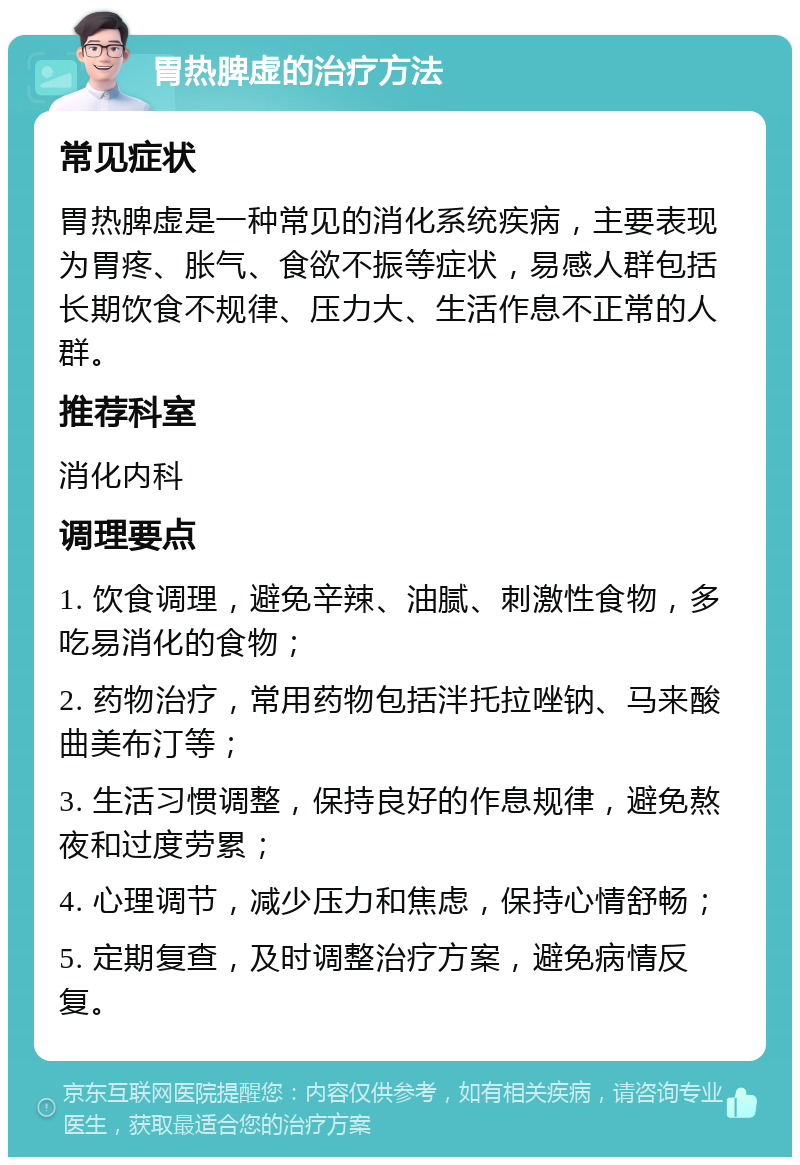 胃热脾虚的治疗方法 常见症状 胃热脾虚是一种常见的消化系统疾病，主要表现为胃疼、胀气、食欲不振等症状，易感人群包括长期饮食不规律、压力大、生活作息不正常的人群。 推荐科室 消化内科 调理要点 1. 饮食调理，避免辛辣、油腻、刺激性食物，多吃易消化的食物； 2. 药物治疗，常用药物包括泮托拉唑钠、马来酸曲美布汀等； 3. 生活习惯调整，保持良好的作息规律，避免熬夜和过度劳累； 4. 心理调节，减少压力和焦虑，保持心情舒畅； 5. 定期复查，及时调整治疗方案，避免病情反复。