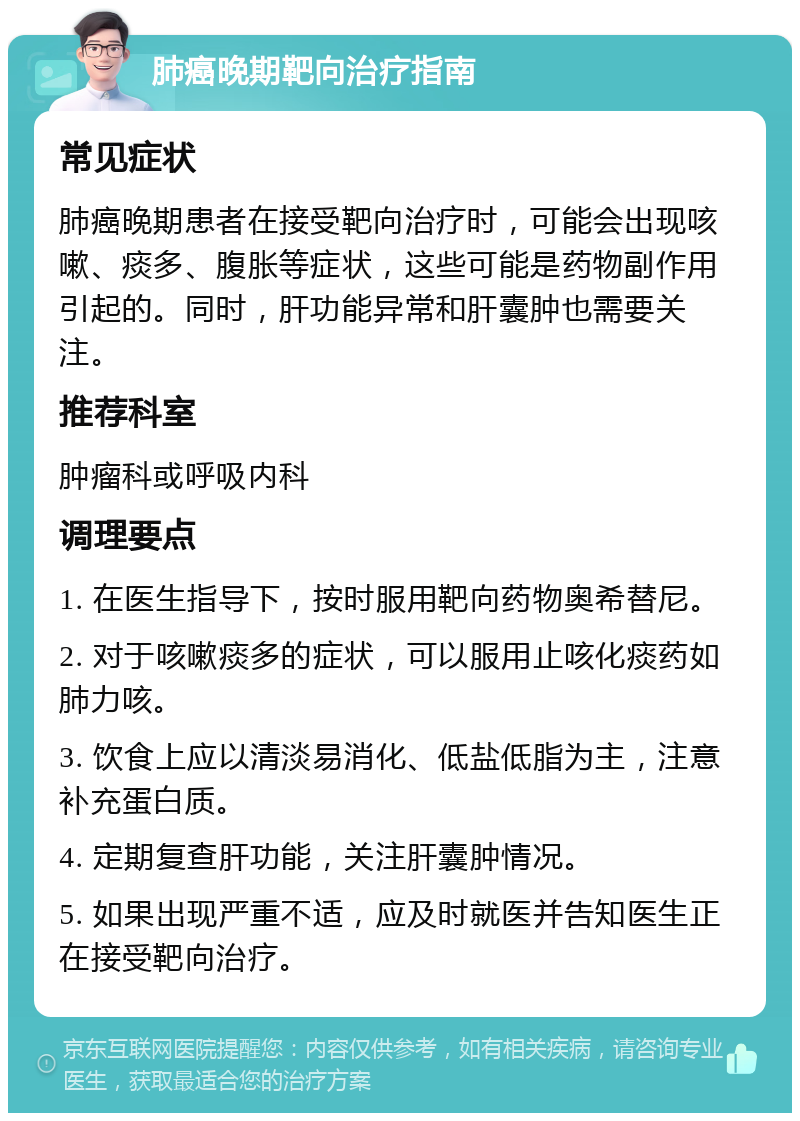 肺癌晚期靶向治疗指南 常见症状 肺癌晚期患者在接受靶向治疗时，可能会出现咳嗽、痰多、腹胀等症状，这些可能是药物副作用引起的。同时，肝功能异常和肝囊肿也需要关注。 推荐科室 肿瘤科或呼吸内科 调理要点 1. 在医生指导下，按时服用靶向药物奥希替尼。 2. 对于咳嗽痰多的症状，可以服用止咳化痰药如肺力咳。 3. 饮食上应以清淡易消化、低盐低脂为主，注意补充蛋白质。 4. 定期复查肝功能，关注肝囊肿情况。 5. 如果出现严重不适，应及时就医并告知医生正在接受靶向治疗。