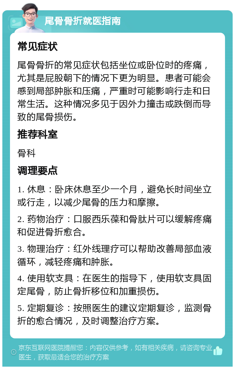 尾骨骨折就医指南 常见症状 尾骨骨折的常见症状包括坐位或卧位时的疼痛，尤其是屁股朝下的情况下更为明显。患者可能会感到局部肿胀和压痛，严重时可能影响行走和日常生活。这种情况多见于因外力撞击或跌倒而导致的尾骨损伤。 推荐科室 骨科 调理要点 1. 休息：卧床休息至少一个月，避免长时间坐立或行走，以减少尾骨的压力和摩擦。 2. 药物治疗：口服西乐葆和骨肽片可以缓解疼痛和促进骨折愈合。 3. 物理治疗：红外线理疗可以帮助改善局部血液循环，减轻疼痛和肿胀。 4. 使用软支具：在医生的指导下，使用软支具固定尾骨，防止骨折移位和加重损伤。 5. 定期复诊：按照医生的建议定期复诊，监测骨折的愈合情况，及时调整治疗方案。