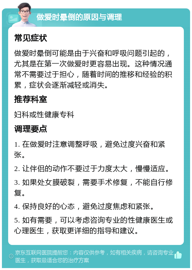 做爱时晕倒的原因与调理 常见症状 做爱时晕倒可能是由于兴奋和呼吸问题引起的，尤其是在第一次做爱时更容易出现。这种情况通常不需要过于担心，随着时间的推移和经验的积累，症状会逐渐减轻或消失。 推荐科室 妇科或性健康专科 调理要点 1. 在做爱时注意调整呼吸，避免过度兴奋和紧张。 2. 让伴侣的动作不要过于力度太大，慢慢适应。 3. 如果处女膜破裂，需要手术修复，不能自行修复。 4. 保持良好的心态，避免过度焦虑和紧张。 5. 如有需要，可以考虑咨询专业的性健康医生或心理医生，获取更详细的指导和建议。