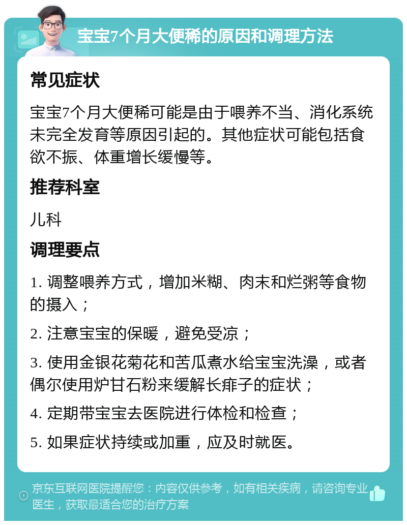 宝宝7个月大便稀的原因和调理方法 常见症状 宝宝7个月大便稀可能是由于喂养不当、消化系统未完全发育等原因引起的。其他症状可能包括食欲不振、体重增长缓慢等。 推荐科室 儿科 调理要点 1. 调整喂养方式，增加米糊、肉末和烂粥等食物的摄入； 2. 注意宝宝的保暖，避免受凉； 3. 使用金银花菊花和苦瓜煮水给宝宝洗澡，或者偶尔使用炉甘石粉来缓解长痱子的症状； 4. 定期带宝宝去医院进行体检和检查； 5. 如果症状持续或加重，应及时就医。