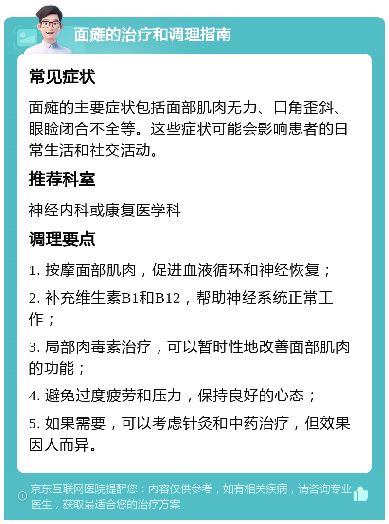 面瘫的治疗和调理指南 常见症状 面瘫的主要症状包括面部肌肉无力、口角歪斜、眼睑闭合不全等。这些症状可能会影响患者的日常生活和社交活动。 推荐科室 神经内科或康复医学科 调理要点 1. 按摩面部肌肉，促进血液循环和神经恢复； 2. 补充维生素B1和B12，帮助神经系统正常工作； 3. 局部肉毒素治疗，可以暂时性地改善面部肌肉的功能； 4. 避免过度疲劳和压力，保持良好的心态； 5. 如果需要，可以考虑针灸和中药治疗，但效果因人而异。