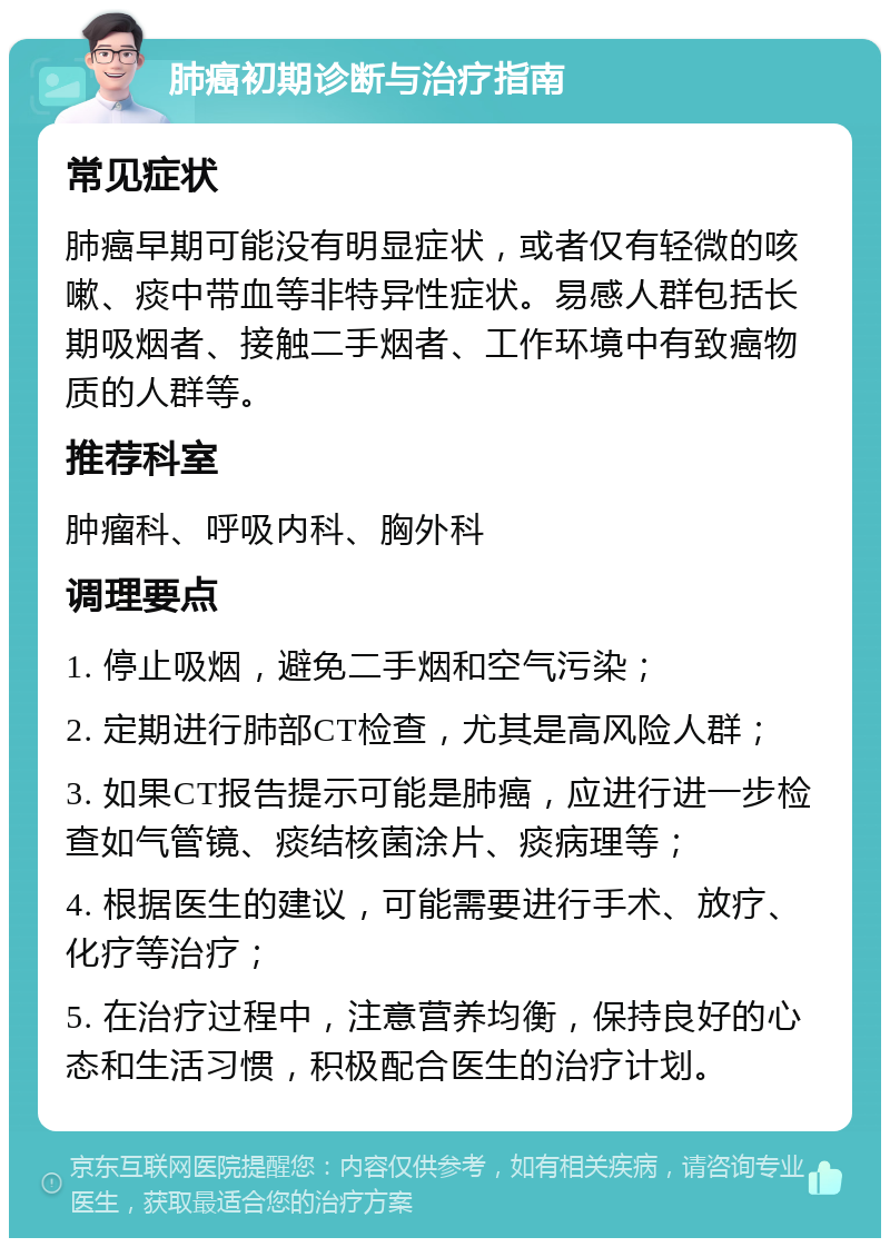 肺癌初期诊断与治疗指南 常见症状 肺癌早期可能没有明显症状，或者仅有轻微的咳嗽、痰中带血等非特异性症状。易感人群包括长期吸烟者、接触二手烟者、工作环境中有致癌物质的人群等。 推荐科室 肿瘤科、呼吸内科、胸外科 调理要点 1. 停止吸烟，避免二手烟和空气污染； 2. 定期进行肺部CT检查，尤其是高风险人群； 3. 如果CT报告提示可能是肺癌，应进行进一步检查如气管镜、痰结核菌涂片、痰病理等； 4. 根据医生的建议，可能需要进行手术、放疗、化疗等治疗； 5. 在治疗过程中，注意营养均衡，保持良好的心态和生活习惯，积极配合医生的治疗计划。