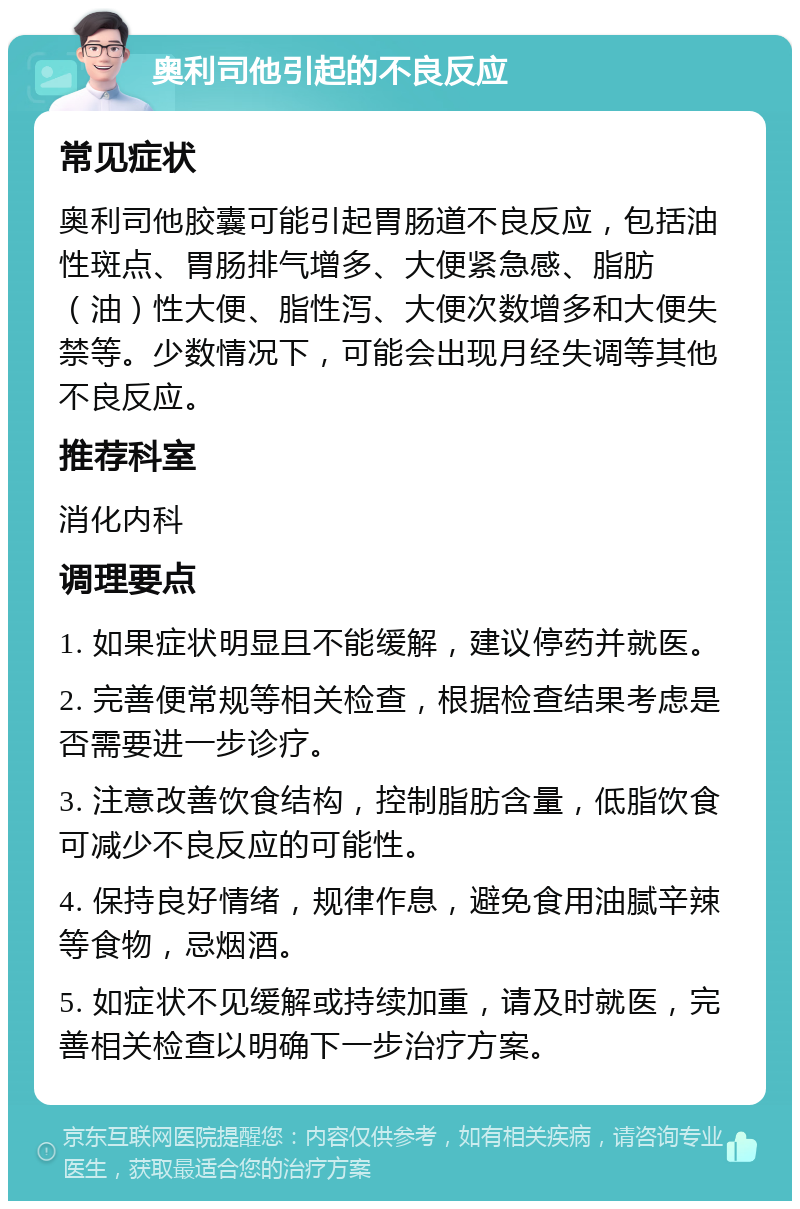 奥利司他引起的不良反应 常见症状 奥利司他胶囊可能引起胃肠道不良反应，包括油性斑点、胃肠排气增多、大便紧急感、脂肪（油）性大便、脂性泻、大便次数增多和大便失禁等。少数情况下，可能会出现月经失调等其他不良反应。 推荐科室 消化内科 调理要点 1. 如果症状明显且不能缓解，建议停药并就医。 2. 完善便常规等相关检查，根据检查结果考虑是否需要进一步诊疗。 3. 注意改善饮食结构，控制脂肪含量，低脂饮食可减少不良反应的可能性。 4. 保持良好情绪，规律作息，避免食用油腻辛辣等食物，忌烟酒。 5. 如症状不见缓解或持续加重，请及时就医，完善相关检查以明确下一步治疗方案。