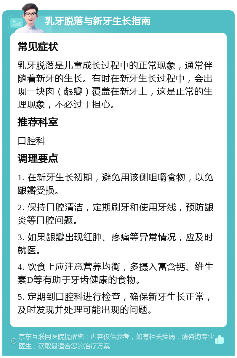 乳牙脱落与新牙生长指南 常见症状 乳牙脱落是儿童成长过程中的正常现象，通常伴随着新牙的生长。有时在新牙生长过程中，会出现一块肉（龈瓣）覆盖在新牙上，这是正常的生理现象，不必过于担心。 推荐科室 口腔科 调理要点 1. 在新牙生长初期，避免用该侧咀嚼食物，以免龈瓣受损。 2. 保持口腔清洁，定期刷牙和使用牙线，预防龈炎等口腔问题。 3. 如果龈瓣出现红肿、疼痛等异常情况，应及时就医。 4. 饮食上应注意营养均衡，多摄入富含钙、维生素D等有助于牙齿健康的食物。 5. 定期到口腔科进行检查，确保新牙生长正常，及时发现并处理可能出现的问题。