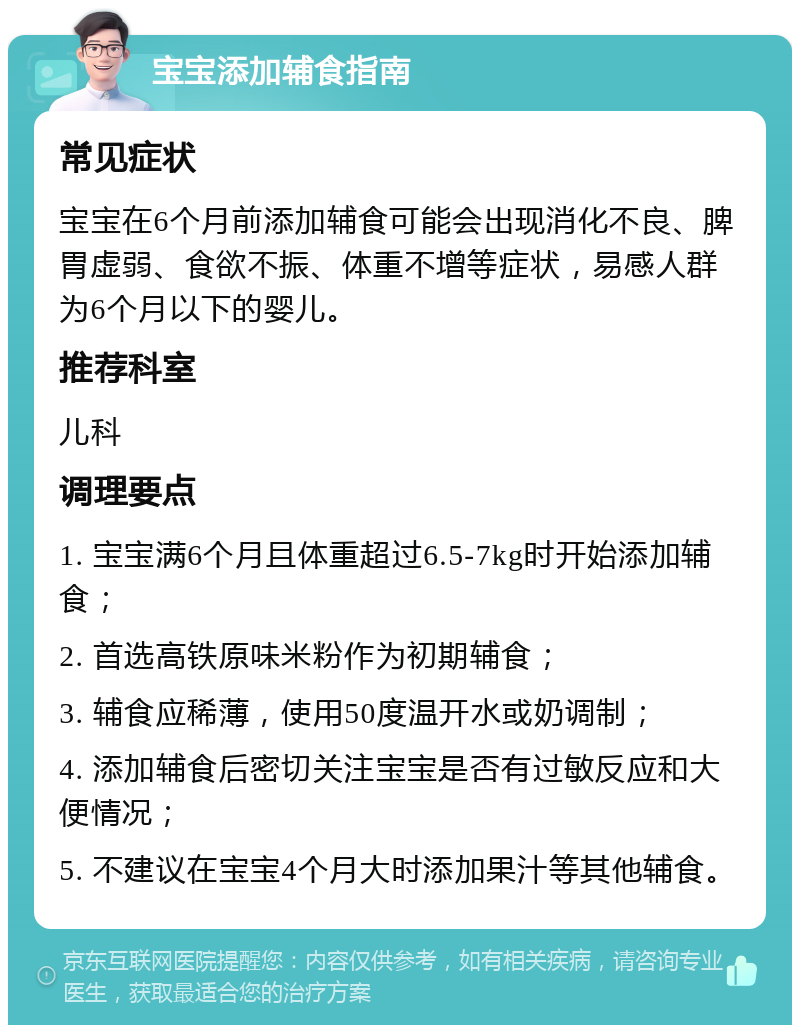 宝宝添加辅食指南 常见症状 宝宝在6个月前添加辅食可能会出现消化不良、脾胃虚弱、食欲不振、体重不增等症状，易感人群为6个月以下的婴儿。 推荐科室 儿科 调理要点 1. 宝宝满6个月且体重超过6.5-7kg时开始添加辅食； 2. 首选高铁原味米粉作为初期辅食； 3. 辅食应稀薄，使用50度温开水或奶调制； 4. 添加辅食后密切关注宝宝是否有过敏反应和大便情况； 5. 不建议在宝宝4个月大时添加果汁等其他辅食。