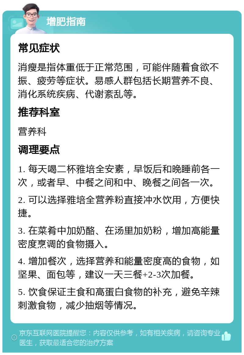 增肥指南 常见症状 消瘦是指体重低于正常范围，可能伴随着食欲不振、疲劳等症状。易感人群包括长期营养不良、消化系统疾病、代谢紊乱等。 推荐科室 营养科 调理要点 1. 每天喝二杯雅培全安素，早饭后和晚睡前各一次，或者早、中餐之间和中、晚餐之间各一次。 2. 可以选择雅培全营养粉直接冲水饮用，方便快捷。 3. 在菜肴中加奶酪、在汤里加奶粉，增加高能量密度烹调的食物摄入。 4. 增加餐次，选择营养和能量密度高的食物，如坚果、面包等，建议一天三餐+2-3次加餐。 5. 饮食保证主食和高蛋白食物的补充，避免辛辣刺激食物，减少抽烟等情况。