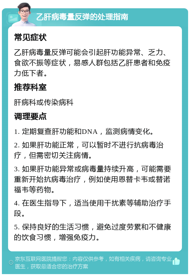 乙肝病毒量反弹的处理指南 常见症状 乙肝病毒量反弹可能会引起肝功能异常、乏力、食欲不振等症状，易感人群包括乙肝患者和免疫力低下者。 推荐科室 肝病科或传染病科 调理要点 1. 定期复查肝功能和DNA，监测病情变化。 2. 如果肝功能正常，可以暂时不进行抗病毒治疗，但需密切关注病情。 3. 如果肝功能异常或病毒量持续升高，可能需要重新开始抗病毒治疗，例如使用恩替卡韦或替诺福韦等药物。 4. 在医生指导下，适当使用干扰素等辅助治疗手段。 5. 保持良好的生活习惯，避免过度劳累和不健康的饮食习惯，增强免疫力。