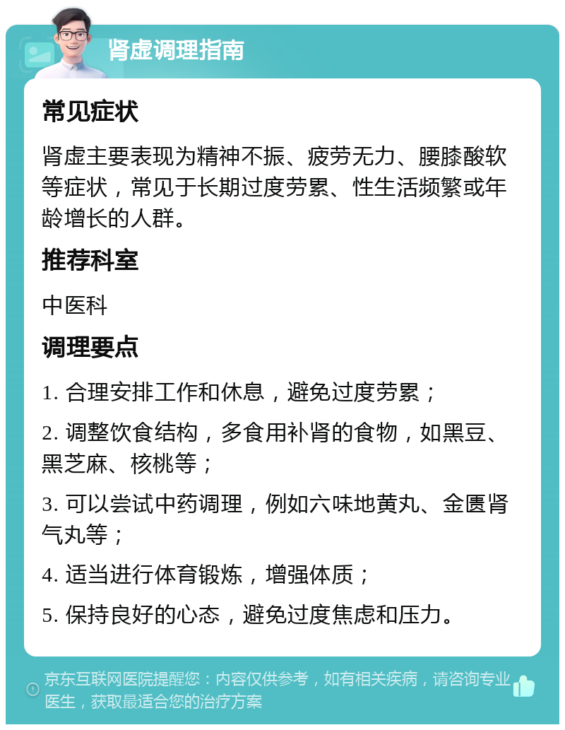 肾虚调理指南 常见症状 肾虚主要表现为精神不振、疲劳无力、腰膝酸软等症状，常见于长期过度劳累、性生活频繁或年龄增长的人群。 推荐科室 中医科 调理要点 1. 合理安排工作和休息，避免过度劳累； 2. 调整饮食结构，多食用补肾的食物，如黑豆、黑芝麻、核桃等； 3. 可以尝试中药调理，例如六味地黄丸、金匮肾气丸等； 4. 适当进行体育锻炼，增强体质； 5. 保持良好的心态，避免过度焦虑和压力。