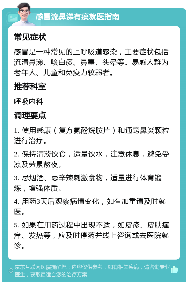 感冒流鼻涕有痰就医指南 常见症状 感冒是一种常见的上呼吸道感染，主要症状包括流清鼻涕、咳白痰、鼻塞、头晕等。易感人群为老年人、儿童和免疫力较弱者。 推荐科室 呼吸内科 调理要点 1. 使用感康（复方氨酚烷胺片）和通窍鼻炎颗粒进行治疗。 2. 保持清淡饮食，适量饮水，注意休息，避免受凉及劳累熬夜。 3. 忌烟酒、忌辛辣刺激食物，适量进行体育锻炼，增强体质。 4. 用药3天后观察病情变化，如有加重请及时就医。 5. 如果在用药过程中出现不适，如皮疹、皮肤瘙痒、发热等，应及时停药并线上咨询或去医院就诊。