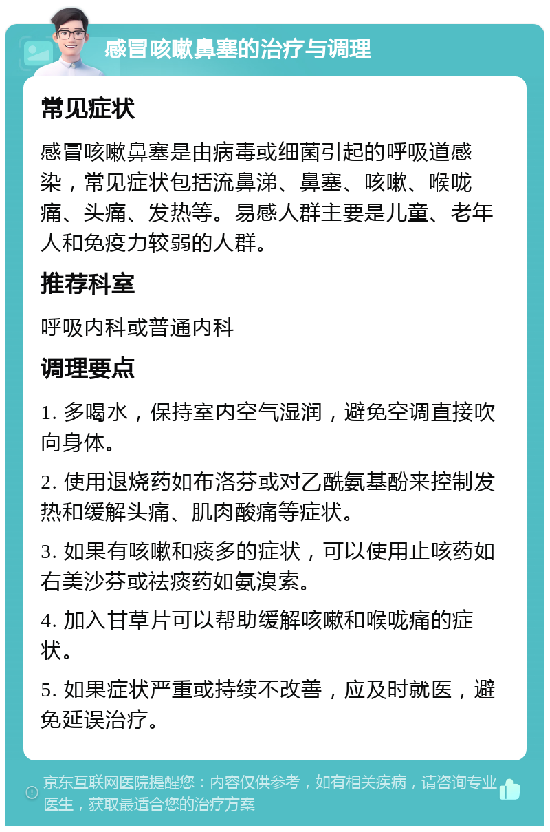 感冒咳嗽鼻塞的治疗与调理 常见症状 感冒咳嗽鼻塞是由病毒或细菌引起的呼吸道感染，常见症状包括流鼻涕、鼻塞、咳嗽、喉咙痛、头痛、发热等。易感人群主要是儿童、老年人和免疫力较弱的人群。 推荐科室 呼吸内科或普通内科 调理要点 1. 多喝水，保持室内空气湿润，避免空调直接吹向身体。 2. 使用退烧药如布洛芬或对乙酰氨基酚来控制发热和缓解头痛、肌肉酸痛等症状。 3. 如果有咳嗽和痰多的症状，可以使用止咳药如右美沙芬或祛痰药如氨溴索。 4. 加入甘草片可以帮助缓解咳嗽和喉咙痛的症状。 5. 如果症状严重或持续不改善，应及时就医，避免延误治疗。