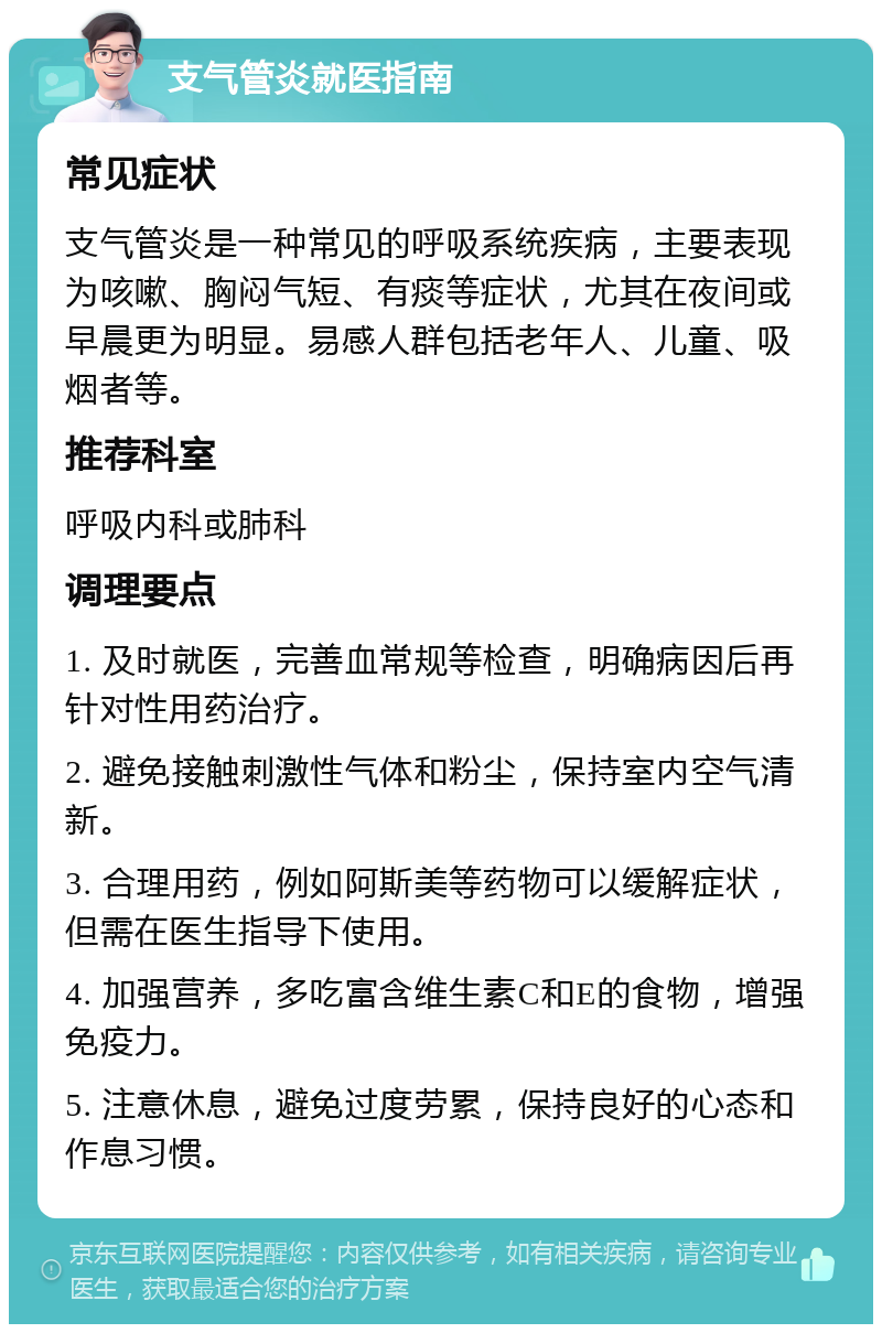 支气管炎就医指南 常见症状 支气管炎是一种常见的呼吸系统疾病，主要表现为咳嗽、胸闷气短、有痰等症状，尤其在夜间或早晨更为明显。易感人群包括老年人、儿童、吸烟者等。 推荐科室 呼吸内科或肺科 调理要点 1. 及时就医，完善血常规等检查，明确病因后再针对性用药治疗。 2. 避免接触刺激性气体和粉尘，保持室内空气清新。 3. 合理用药，例如阿斯美等药物可以缓解症状，但需在医生指导下使用。 4. 加强营养，多吃富含维生素C和E的食物，增强免疫力。 5. 注意休息，避免过度劳累，保持良好的心态和作息习惯。