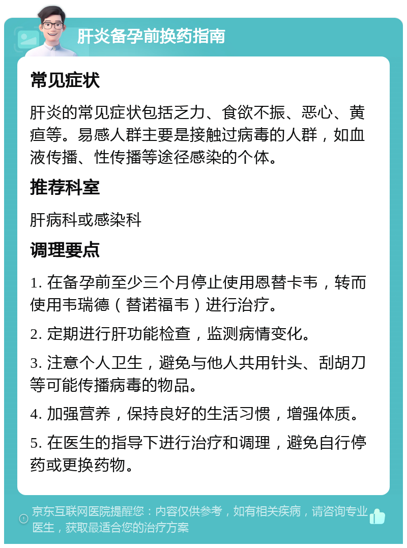 肝炎备孕前换药指南 常见症状 肝炎的常见症状包括乏力、食欲不振、恶心、黄疸等。易感人群主要是接触过病毒的人群，如血液传播、性传播等途径感染的个体。 推荐科室 肝病科或感染科 调理要点 1. 在备孕前至少三个月停止使用恩替卡韦，转而使用韦瑞德（替诺福韦）进行治疗。 2. 定期进行肝功能检查，监测病情变化。 3. 注意个人卫生，避免与他人共用针头、刮胡刀等可能传播病毒的物品。 4. 加强营养，保持良好的生活习惯，增强体质。 5. 在医生的指导下进行治疗和调理，避免自行停药或更换药物。