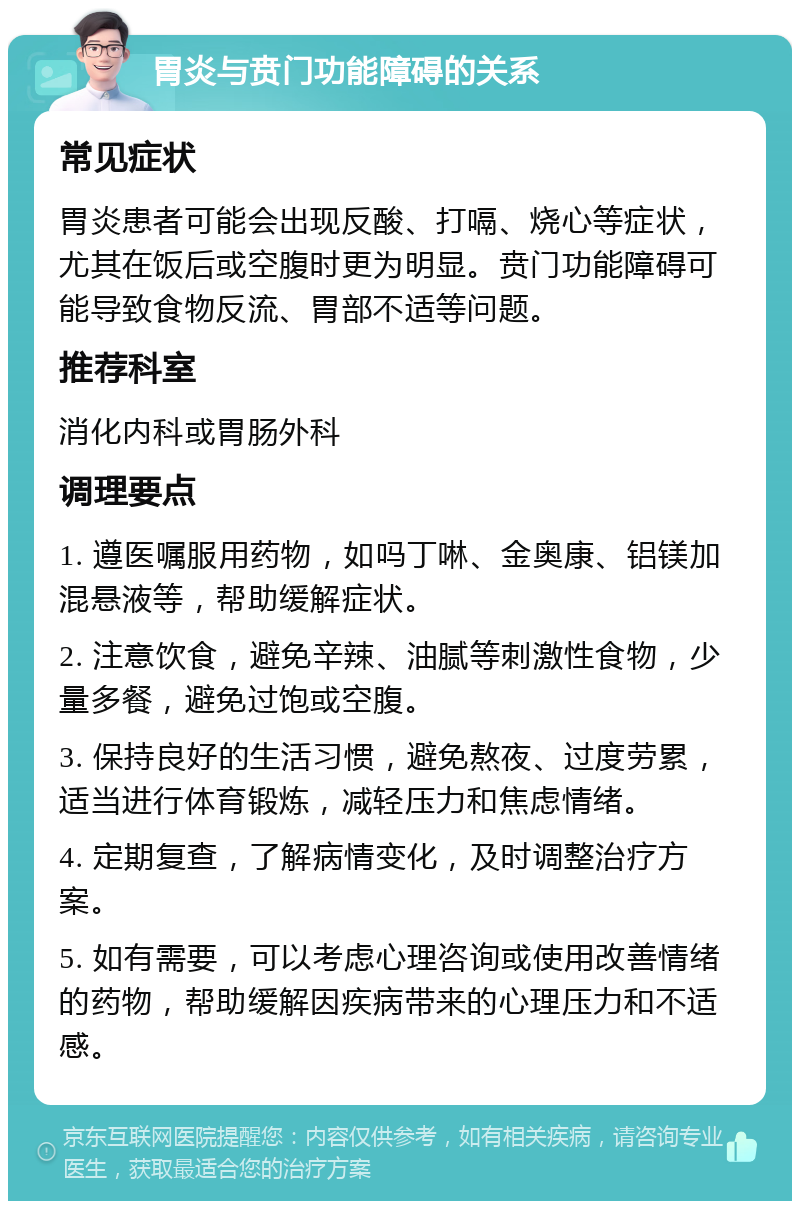 胃炎与贲门功能障碍的关系 常见症状 胃炎患者可能会出现反酸、打嗝、烧心等症状，尤其在饭后或空腹时更为明显。贲门功能障碍可能导致食物反流、胃部不适等问题。 推荐科室 消化内科或胃肠外科 调理要点 1. 遵医嘱服用药物，如吗丁啉、金奥康、铝镁加混悬液等，帮助缓解症状。 2. 注意饮食，避免辛辣、油腻等刺激性食物，少量多餐，避免过饱或空腹。 3. 保持良好的生活习惯，避免熬夜、过度劳累，适当进行体育锻炼，减轻压力和焦虑情绪。 4. 定期复查，了解病情变化，及时调整治疗方案。 5. 如有需要，可以考虑心理咨询或使用改善情绪的药物，帮助缓解因疾病带来的心理压力和不适感。